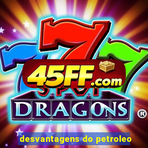 desvantagens do petroleo